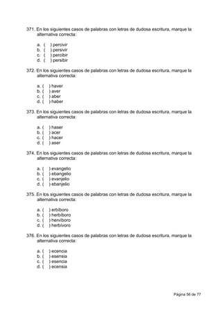 Página 56 de 77
371. En los siguientes casos de palabras con letras de dudosa escritura, marque la
alternativa correcta:
a. ( ) percivir
b. ( ) persivir
c. ( ) percibir
d. ( ) persibir
372. En los siguientes casos de palabras con letras de dudosa escritura, marque la
alternativa correcta:
a. ( ) haver
b. ( ) aver
c. ( ) aber
d. ( ) haber
373. En los siguientes casos de palabras con letras de dudosa escritura, marque la
alternativa correcta:
a. ( ) haser
b. ( ) acer
c. ( ) hacer
d. ( ) aser
374. En los siguientes casos de palabras con letras de dudosa escritura, marque la
alternativa correcta:
a. ( ) evangelio
b. ( ) ebangelio
c. ( ) evanjelio
d. ( ) ebanjelio
375. En los siguientes casos de palabras con letras de dudosa escritura, marque la
alternativa correcta:
a. ( ) erbíboro
b. ( ) herbíboro
c. ( ) hervíboro
d. ( ) herbívoro
376. En los siguientes casos de palabras con letras de dudosa escritura, marque la
alternativa correcta:
a. ( ) ecencia
b. ( ) esensia
c. ( ) esencia
d. ( ) ecensia
 