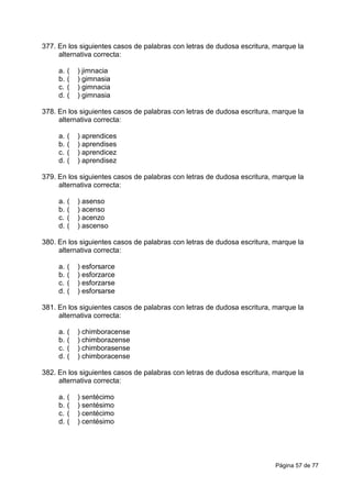 Página 57 de 77
377. En los siguientes casos de palabras con letras de dudosa escritura, marque la
alternativa correcta:
a. ( ) jimnacia
b. ( ) gimnasia
c. ( ) gimnacia
d. ( ) gimnasia
378. En los siguientes casos de palabras con letras de dudosa escritura, marque la
alternativa correcta:
a. ( ) aprendices
b. ( ) aprendises
c. ( ) aprendicez
d. ( ) aprendisez
379. En los siguientes casos de palabras con letras de dudosa escritura, marque la
alternativa correcta:
a. ( ) asenso
b. ( ) acenso
c. ( ) acenzo
d. ( ) ascenso
380. En los siguientes casos de palabras con letras de dudosa escritura, marque la
alternativa correcta:
a. ( ) esforsarce
b. ( ) esforzarce
c. ( ) esforzarse
d. ( ) esforsarse
381. En los siguientes casos de palabras con letras de dudosa escritura, marque la
alternativa correcta:
a. ( ) chimboracense
b. ( ) chimborazense
c. ( ) chimborasense
d. ( ) chimboracense
382. En los siguientes casos de palabras con letras de dudosa escritura, marque la
alternativa correcta:
a. ( ) sentécimo
b. ( ) sentésimo
c. ( ) centécimo
d. ( ) centésimo
 