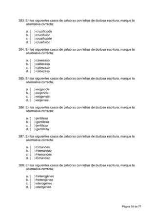 Página 58 de 77
383. En los siguientes casos de palabras con letras de dudosa escritura, marque la
alternativa correcta:
a. ( ) cruzificción
b. ( ) crucifixión
c. ( ) crusificción
d. ( ) crusifixión
384. En los siguientes casos de palabras con letras de dudosa escritura, marque la
alternativa correcta:
a. ( ) cavesaso
b. ( ) cabesaso
c. ( ) cabezazo
d. ( ) cabezaso
385. En los siguientes casos de palabras con letras de dudosa escritura, marque la
alternativa correcta:
a. ( ) exigencia
b. ( ) exijencia
c. ( ) exigensia
d. ( ) exijensia
386. En los siguientes casos de palabras con letras de dudosa escritura, marque la
alternativa correcta:
a. ( ) jentilesa
b. ( ) gentilesa
c. ( ) jentileza
d. ( ) gentileza
387. En los siguientes casos de palabras con letras de dudosa escritura, marque la
alternativa correcta:
a. ( ) Ernandes
b. ( ) Hernández
c. ( ) Hernandes
d. ( ) Ernández
388. En los siguientes casos de palabras con letras de dudosa escritura, marque la
alternativa correcta:
a. ( ) heterogéneo
b. ( ) heterojéneo
c. ( ) eterogéneo
d. ( ) eterojéneo
 