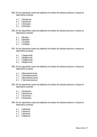 Página 59 de 77
389. En los siguientes casos de palabras con letras de dudosa escritura, marque la
alternativa correcta:
a. ( ) Alinéense
b. ( ) Alíniense
c. ( ) Alíniesen
d. ( ) Aliniesén
390. En los siguientes casos de palabras con letras de dudosa escritura, marque la
alternativa correcta:
a. ( ) Bicíliba
b. ( ) Bisílaba
c. ( ) Vicílaba
d. ( ) Visílaba
391. En los siguientes casos de palabras con letras de dudosa escritura, marque la
alternativa correcta:
a. ( ) Vagavundo
b. ( ) Bagabundo
c. ( ) Vagabundo
d. ( ) Bagavundo
392. En los siguientes casos de palabras con letras de dudosa escritura, marque la
alternativa correcta:
a. ( ) Bienaventuranza
b. ( ) Vienabenturanza
c. ( ) Buenabenturanza
d. ( ) Vienaventuranza
393. En los siguientes casos de palabras con letras de dudosa escritura, marque la
alternativa correcta:
a. ( ) Subersivo
b. ( ) Subversivo
c. ( ) Suversivo
d. ( ) Subersibo
394. En los siguientes casos de palabras con letras de dudosa escritura, marque la
alternativa correcta:
a. ( ) Adberbio
b. ( ) Advervio
c. ( ) Adverbio
d. ( ) Adbervio
 