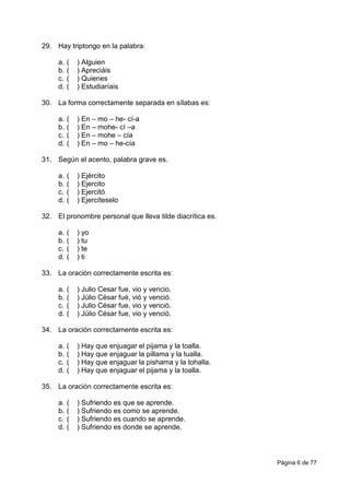 Página 6 de 77
29. Hay triptongo en la palabra:
a. ( ) Alguien
b. ( ) Apreciáis
c. ( ) Quienes
d. ( ) Estudiaríais
30. La forma correctamente separada en sílabas es:
a. ( ) En – mo – he- cí-a
b. ( ) En – mohe- cí –a
c. ( ) En – mohe – cía
d. ( ) En – mo – he-cía
31. Según el acento, palabra grave es.
a. ( ) Ejército
b. ( ) Ejercito
c. ( ) Ejercitó
d. ( ) Ejercíteselo
32. El pronombre personal que lleva tilde diacrítica es.
a. ( ) yo
b. ( ) tu
c. ( ) te
d. ( ) ti
33. La oración correctamente escrita es:
a. ( ) Julio Cesar fue, vio y vencio.
b. ( ) Júlio César fué, vió y venció.
c. ( ) Julio César fue, vio y venció.
d. ( ) Júlio César fue, vio y venció.
34. La oración correctamente escrita es:
a. ( ) Hay que enjuagar el pijama y la toalla.
b. ( ) Hay que enjaguar la pillama y la tualla.
c. ( ) Hay que enjaguar la pishama y la tohalla.
d. ( ) Hay que enjaguar el pijama y la toalla.
35. La oración correctamente escrita es:
a. ( ) Sufriendo es que se aprende.
b. ( ) Sufriendo es como se aprende.
c. ( ) Sufriendo es cuando se aprende.
d. ( ) Sufriendo es donde se aprende.
 