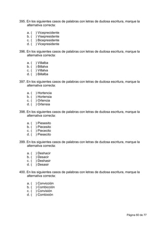 Página 60 de 77
395. En los siguientes casos de palabras con letras de dudosa escritura, marque la
alternativa correcta:
a. ( ) Viceprecidente
b. ( ) Visepresidente
c. ( ) Bicepresidente
d. ( ) Vicepresidente
396. En los siguientes casos de palabras con letras de dudosa escritura, marque la
alternativa correcta:
a. ( ) Villalba
b. ( ) Billalva
c. ( ) Villalva
d. ( ) Billalba
397. En los siguientes casos de palabras con letras de dudosa escritura, marque la
alternativa correcta:
a. ( ) Hortencia
b. ( ) Hortensia
c. ( ) Ortencia
d. ( ) Ortensia
398. En los siguientes casos de palabras con letras de dudosa escritura, marque la
alternativa correcta:
a. ( ) Piesesito
b. ( ) Piecesito
c. ( ) Piececito
d. ( ) Piesecito
399. En los siguientes casos de palabras con letras de dudosa escritura, marque la
alternativa correcta:
a. ( ) Deshacir
b. ( ) Desacir
c. ( ) Deshasir
d. ( ) Desasir
400. En los siguientes casos de palabras con letras de dudosa escritura, marque la
alternativa correcta:
a. ( ) Convicción
b. ( ) Combicción
c. ( ) Convixión
d. ( ) Combixión
 