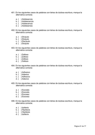 Página 61 de 77
401. En los siguientes casos de palabras con letras de dudosa escritura, marque la
alternativa correcta:
a. ( ) Adolesencia
b. ( ) Adolescencia
c. ( ) Adolecencia
d. ( ) Adolesensia
402. En los siguientes casos de palabras con letras de dudosa escritura, marque la
alternativa correcta:
a. ( ) Dicípulo
b. ( ) Disípulo
c. ( ) Discípulo
d. ( ) Dizípulo
403. En los siguientes casos de palabras con letras de dudosa escritura, marque la
alternativa correcta:
a. ( ) Solloso
b. ( ) Zolloso
c. ( ) Zollozo
d. ( ) Sollozo
404. En los siguientes casos de palabras con letras de dudosa escritura, marque la
alternativa correcta:
a. ( ) Adhesivo
b. ( ) Adesivo
c. ( ) Adhecivo
d. ( ) Adecivo
405. En los siguientes casos de palabras con letras de dudosa escritura, marque la
alternativa correcta:
a. ( ) Escosés
b. ( ) Escocés
c. ( ) Escosez
d. ( ) Escocez
406. En los siguientes casos de palabras con letras de dudosa escritura, marque la
alternativa correcta:
a. ( ) Ipótesis
b. ( ) Hipótecis
c. ( ) Hipótesis
d. ( ) Ipótecis
 