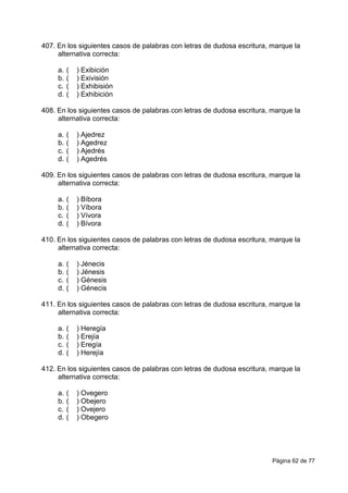 Página 62 de 77
407. En los siguientes casos de palabras con letras de dudosa escritura, marque la
alternativa correcta:
a. ( ) Exibición
b. ( ) Exivisión
c. ( ) Exhibisión
d. ( ) Exhibición
408. En los siguientes casos de palabras con letras de dudosa escritura, marque la
alternativa correcta:
a. ( ) Ajedrez
b. ( ) Agedrez
c. ( ) Ajedrés
d. ( ) Agedrés
409. En los siguientes casos de palabras con letras de dudosa escritura, marque la
alternativa correcta:
a. ( ) Bíbora
b. ( ) Víbora
c. ( ) Vívora
d. ( ) Bívora
410. En los siguientes casos de palabras con letras de dudosa escritura, marque la
alternativa correcta:
a. ( ) Jénecis
b. ( ) Jénesis
c. ( ) Génesis
d. ( ) Génecis
411. En los siguientes casos de palabras con letras de dudosa escritura, marque la
alternativa correcta:
a. ( ) Heregía
b. ( ) Erejía
c. ( ) Eregía
d. ( ) Herejía
412. En los siguientes casos de palabras con letras de dudosa escritura, marque la
alternativa correcta:
a. ( ) Ovegero
b. ( ) Obejero
c. ( ) Ovejero
d. ( ) Obegero
 
