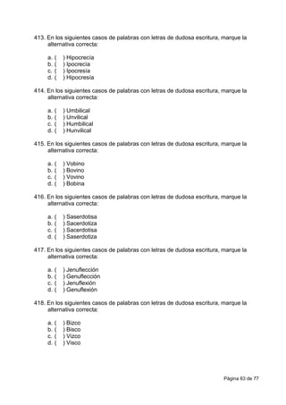 Página 63 de 77
413. En los siguientes casos de palabras con letras de dudosa escritura, marque la
alternativa correcta:
a. ( ) Hipocrecía
b. ( ) Ipocrecía
c. ( ) Ipocresía
d. ( ) Hipocresía
414. En los siguientes casos de palabras con letras de dudosa escritura, marque la
alternativa correcta:
a. ( ) Umbilical
b. ( ) Unvilical
c. ( ) Humbilical
d. ( ) Hunvilical
415. En los siguientes casos de palabras con letras de dudosa escritura, marque la
alternativa correcta:
a. ( ) Vobino
b. ( ) Bovino
c. ( ) Vovino
d. ( ) Bobina
416. En los siguientes casos de palabras con letras de dudosa escritura, marque la
alternativa correcta:
a. ( ) Saserdotisa
b. ( ) Sacerdotiza
c. ( ) Sacerdotisa
d. ( ) Saserdotiza
417. En los siguientes casos de palabras con letras de dudosa escritura, marque la
alternativa correcta:
a. ( ) Jenuflección
b. ( ) Genuflección
c. ( ) Jenuflexión
d. ( ) Genuflexión
418. En los siguientes casos de palabras con letras de dudosa escritura, marque la
alternativa correcta:
a. ( ) Bizco
b. ( ) Bisco
c. ( ) Vizco
d. ( ) Visco
 