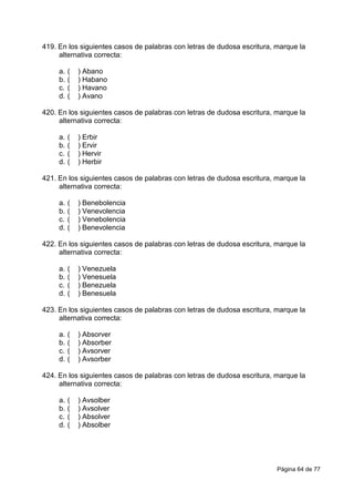Página 64 de 77
419. En los siguientes casos de palabras con letras de dudosa escritura, marque la
alternativa correcta:
a. ( ) Abano
b. ( ) Habano
c. ( ) Havano
d. ( ) Avano
420. En los siguientes casos de palabras con letras de dudosa escritura, marque la
alternativa correcta:
a. ( ) Erbir
b. ( ) Ervir
c. ( ) Hervir
d. ( ) Herbir
421. En los siguientes casos de palabras con letras de dudosa escritura, marque la
alternativa correcta:
a. ( ) Benebolencia
b. ( ) Venevolencia
c. ( ) Venebolencia
d. ( ) Benevolencia
422. En los siguientes casos de palabras con letras de dudosa escritura, marque la
alternativa correcta:
a. ( ) Venezuela
b. ( ) Venesuela
c. ( ) Benezuela
d. ( ) Benesuela
423. En los siguientes casos de palabras con letras de dudosa escritura, marque la
alternativa correcta:
a. ( ) Absorver
b. ( ) Absorber
c. ( ) Avsorver
d. ( ) Avsorber
424. En los siguientes casos de palabras con letras de dudosa escritura, marque la
alternativa correcta:
a. ( ) Avsolber
b. ( ) Avsolver
c. ( ) Absolver
d. ( ) Absolber
 