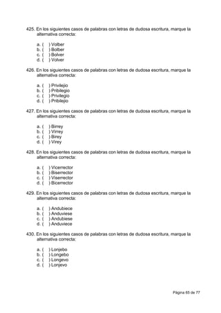 Página 65 de 77
425. En los siguientes casos de palabras con letras de dudosa escritura, marque la
alternativa correcta:
a. ( ) Volber
b. ( ) Bolber
c. ( ) Bolver
d. ( ) Volver
426. En los siguientes casos de palabras con letras de dudosa escritura, marque la
alternativa correcta:
a. ( ) Privilejio
b. ( ) Pribilegio
c. ( ) Privilegio
d. ( ) Pribilejio
427. En los siguientes casos de palabras con letras de dudosa escritura, marque la
alternativa correcta:
a. ( ) Birrey
b. ( ) Virrey
c. ( ) Birey
d. ( ) Virey
428. En los siguientes casos de palabras con letras de dudosa escritura, marque la
alternativa correcta:
a. ( ) Vicerrector
b. ( ) Biserrector
c. ( ) Viserrector
d. ( ) Bicerrector
429. En los siguientes casos de palabras con letras de dudosa escritura, marque la
alternativa correcta:
a. ( ) Andubiece
b. ( ) Anduviese
c. ( ) Andubiese
d. ( ) Anduviece
430. En los siguientes casos de palabras con letras de dudosa escritura, marque la
alternativa correcta:
a. ( ) Lonjebo
b. ( ) Longebo
c. ( ) Longevo
d. ( ) Lonjevo
 