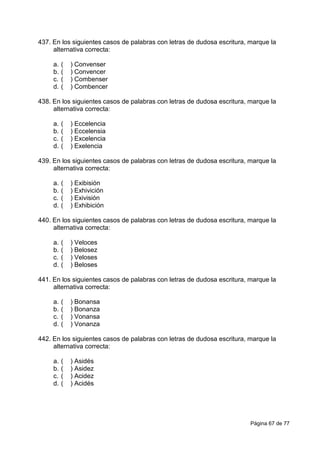 Página 67 de 77
437. En los siguientes casos de palabras con letras de dudosa escritura, marque la
alternativa correcta:
a. ( ) Convenser
b. ( ) Convencer
c. ( ) Combenser
d. ( ) Combencer
438. En los siguientes casos de palabras con letras de dudosa escritura, marque la
alternativa correcta:
a. ( ) Eccelencia
b. ( ) Eccelensia
c. ( ) Excelencia
d. ( ) Exelencia
439. En los siguientes casos de palabras con letras de dudosa escritura, marque la
alternativa correcta:
a. ( ) Exibisión
b. ( ) Exhivición
c. ( ) Exivisión
d. ( ) Exhibición
440. En los siguientes casos de palabras con letras de dudosa escritura, marque la
alternativa correcta:
a. ( ) Veloces
b. ( ) Belosez
c. ( ) Veloses
d. ( ) Beloses
441. En los siguientes casos de palabras con letras de dudosa escritura, marque la
alternativa correcta:
a. ( ) Bonansa
b. ( ) Bonanza
c. ( ) Vonansa
d. ( ) Vonanza
442. En los siguientes casos de palabras con letras de dudosa escritura, marque la
alternativa correcta:
a. ( ) Asidés
b. ( ) Asidez
c. ( ) Acidez
d. ( ) Acidés
 