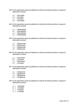 Página 68 de 77
443. En los siguientes casos de palabras con letras de dudosa escritura, marque la
alternativa correcta:
a. ( ) Honradés
b. ( ) Onradés
c. ( ) Onradez
d. ( ) Honradez
444. En los siguientes casos de palabras con letras de dudosa escritura, marque la
alternativa correcta:
a. ( ) Resbaladizo
b. ( ) Resvaladizo
c. ( ) Resvaladiso
d. ( ) Resbaladiso
445. En los siguientes casos de palabras con letras de dudosa escritura, marque la
alternativa correcta:
a. ( ) Mugersuela
b. ( ) Mujerzuela
c. ( ) Mugerzuela
d. ( ) Mujersuela
446. En los siguientes casos de palabras con letras de dudosa escritura, marque la
alternativa correcta:
a. ( ) Hinchasón
b. ( ) Inchazón
c. ( ) Hinchazón
d. ( ) Inchasón
447. En los siguientes casos de palabras con letras de dudosa escritura, marque la
alternativa correcta:
a. ( ) Vergüensa
b. ( ) Bergüenza
c. ( ) Bergüensa
d. ( ) Vergüenza
448. En los siguientes casos de palabras con letras de dudosa escritura, marque la
alternativa correcta:
a. ( ) Geología
b. ( ) Geolojía
c. ( ) Jeolojía
d. ( ) Jeología
 