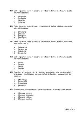 Página 69 de 77
449. En los siguientes casos de palabras con letras de dudosa escritura, marque la
alternativa correcta:
a. ( ) Bigencia
b. ( ) Vigencia
c. ( ) Bijensia
d. ( ) Vijensia
450. En los siguientes casos de palabras con letras de dudosa escritura, marque la
alternativa correcta:
a. ( ) Occíjeno
b. ( ) Oxíjeno
c. ( ) Oxígeno
d. ( ) Occígeno
451. En los siguientes casos de palabras con letras de dudosa escritura, marque la
alternativa correcta:
a. ( ) Abegentar
b. ( ) Avegentar
c. ( ) Abejentar
d. ( ) Avejentar
452. En los siguientes casos de palabras con letras de dudosa escritura, marque la
alternativa correcta:
a. ( ) Aljibe
b. ( ) Algibe
c. ( ) Aljive
d. ( ) Algive
453. Describe el sistema de la lengua, estudiando sus características
sintácticas y morfológicas, es decir, señala la función y estructura de las
palabras:
a. ( ) Morfología
b. ( ) Semántica
c. ( ) Gramática
d. ( ) Fonética
454. Predomina en el lenguaje cuando el emisor destaca el contenido del mensaje:
a. ( ) Función emotiva
b. ( ) Función denotativa
c. ( ) Función estética
d. ( ) Función conativa
 