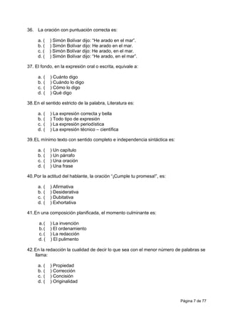 Página 7 de 77
36. La oración con puntuación correcta es:
a. ( ) Simón Bolívar dijo: “He arado en el mar”.
b. ( ) Simón Bolívar dijo: He arado en el mar.
c. ( ) Simón Bolívar dijo: He arado, en el mar.
d. ( ) Simón Bolívar dijo: “He arado, en el mar”.
37. El fondo, en la expresión oral o escrita, equivale a:
a. ( ) Cuánto digo
b. ( ) Cuándo lo digo
c. ( ) Cómo lo digo
d. ( ) Qué digo
38.En el sentido estricto de la palabra, Literatura es:
a. ( ) La expresión correcta y bella
b. ( ) Todo tipo de expresión
c. ( ) La expresión periodística
d. ( ) La expresión técnico – científica
39.EL mínimo texto con sentido completo e independencia sintáctica es:
a. ( ) Un capítulo
b. ( ) Un párrafo
c. ( ) Una oración
d. ( ) Una frase
40.Por la actitud del hablante, la oración “¡Cumple tu promesa!”, es:
a. ( ) Afirmativa
b. ( ) Desiderativa
c. ( ) Dubitativa
d. ( ) Exhortativa
41.En una composición planificada, el momento culminante es:
a.( ) La invención
b.( ) El ordenamiento
c. ( ) La redacción
d. ( ) El pulimento
42.En la redacción la cualidad de decir lo que sea con el menor número de palabras se
llama:
a. ( ) Propiedad
b. ( ) Corrección
c. ( ) Concisión
d. ( ) Originalidad
 