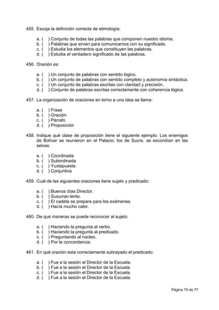 Página 70 de 77
455. Escoja la definición correcta de etimología:
a. ( ) Conjunto de todas las palabras que componen nuestro idioma.
b. ( ) Palabras que sirven para comunicarnos con su significado.
c. ( ) Estudia los elementos que constituyen las palabras.
d. ( ) Estudia el verdadero significado de las palabras.
456. Oración es:
a. ( ) Un conjunto de palabras con sentido lógico.
b. ( ) Un conjunto de palabras con sentido completo y autonomía sintáctica.
c. ( ) Un conjunto de palabras escritas con claridad y precisión.
d. ( ) Conjunto de palabras escritas correctamente con coherencia lógica.
457. La organización de oraciones en torno a una idea se llama:
a. ( ) Frase
b. ( ) Oración
c. ( ) Párrafo
d. ( ) Proposición
458. Indique qué clase de proposición tiene el siguiente ejemplo: Los enemigos
de Bolívar se reunieron en el Palacio; los de Sucre, se escondían en las
selvas:
a. ( ) Coordinada
b. ( ) Subordinada
c. ( ) Yuxtapuesta
d. ( ) Conjuntiva
459. Cuál de las siguientes oraciones tiene sujeto y predicado:
a. ( ) Buenos días Director.
b. ( ) Susurran lento.
c. ( ) El cadete se prepara para los exámenes.
d. ( ) Hacía mucho calor.
460. De qué maneras se puede reconocer al sujeto:
a. ( ) Haciendo la pregunta al verbo.
b. ( ) Haciendo la pregunta al predicado.
c. ( ) Preguntando al núcleo.
d. ( ) Por la concordancia.
461. En qué oración esta correctamente subrayado el predicado:
a. ( ) Fue a la sesión el Director de la Escuela.
b. ( ) Fue a la sesión el Director de la Escuela
c. ( ) Fue a la sesión el Director de la Escuela.
d. ( ) Fue a la sesión el Director de la Escuela.
 