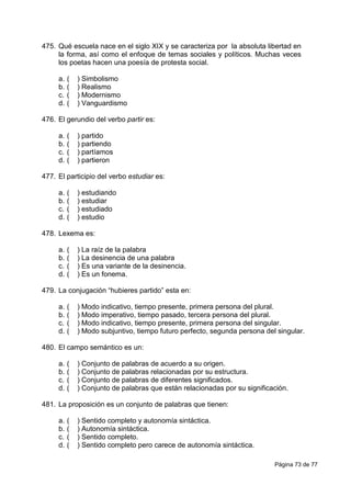 Página 73 de 77
475. Qué escuela nace en el siglo XIX y se caracteriza por la absoluta libertad en
la forma, así como el enfoque de temas sociales y políticos. Muchas veces
los poetas hacen una poesía de protesta social.
a. ( ) Simbolismo
b. ( ) Realismo
c. ( ) Modernismo
d. ( ) Vanguardismo
476. El gerundio del verbo partir es:
a. ( ) partido
b. ( ) partiendo
c. ( ) partíamos
d. ( ) partieron
477. El participio del verbo estudiar es:
a. ( ) estudiando
b. ( ) estudiar
c. ( ) estudiado
d. ( ) estudio
478. Lexema es:
a. ( ) La raíz de la palabra
b. ( ) La desinencia de una palabra
c. ( ) Es una variante de la desinencia.
d. ( ) Es un fonema.
479. La conjugación “hubieres partido” esta en:
a. ( ) Modo indicativo, tiempo presente, primera persona del plural.
b. ( ) Modo imperativo, tiempo pasado, tercera persona del plural.
c. ( ) Modo indicativo, tiempo presente, primera persona del singular.
d. ( ) Modo subjuntivo, tiempo futuro perfecto, segunda persona del singular.
480. El campo semántico es un:
a. ( ) Conjunto de palabras de acuerdo a su origen.
b. ( ) Conjunto de palabras relacionadas por su estructura.
c. ( ) Conjunto de palabras de diferentes significados.
d. ( ) Conjunto de palabras que están relacionadas por su significación.
481. La proposición es un conjunto de palabras que tienen:
a. ( ) Sentido completo y autonomía sintáctica.
b. ( ) Autonomía sintáctica.
c. ( ) Sentido completo.
d. ( ) Sentido completo pero carece de autonomía sintáctica.
 