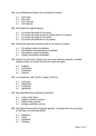 Página 74 de 77
482. Los modificadores directos van conectados al núcleo:
a. ( ) Con nexo
b. ( ) Sin nexo
c. ( ) Con cláusula
d. ( ) Sin cláusula
483. El complemento agente ejecuta:
a. ( ) La acción del verbo en voz activa.
b. ( ) La acción del verbo cuando la oración está en voz pasiva.
c. ( ) La acción del sujeto en voz activa.
d. ( ) La acción del predicado en voz pasiva.
484. Cuál de las siguientes oraciones está en voz pasiva y subraye:
a. ( ) El petróleo originó el problema.
b. ( ) El problema fue originado por el petróleo.
c. ( ) El problema originó el petróleo.
d. ( ) Originó el problema el petróleo.
485. Cuál es la parte de la oración que sirve para nombrar personas, animales,
objetos e ideas. Su función es la de ser núcleo del sujeto.
a. ( ) adjetivo
b. ( ) pronombre
c. ( ) sustantivo
d. ( ) artículo
486. Los sustantivos: silla, hombre, colegio, árbol son:
a. ( ) comunes
b. ( ) abstractos
c. ( ) colectivos
d. ( ) gentilicios
487. Qué alternativa tiene sustantivos colectivos:
a. ( ) casa, mesa, libros.
b. ( ) ejército, colmena, bosque.
c. ( ) leales, fieles, buenos.
d. ( ) amigos, parientes, vecinos.
488. Qué figura literaria tiene el siguiente ejemplo: “Las gotas del rocío que posan
en las hojas, son diminutas perlas”:
a. ( ) Metáfora
b. ( ) Símil
c. ( ) Apóstrofe
d. ( ) Etopeya
 