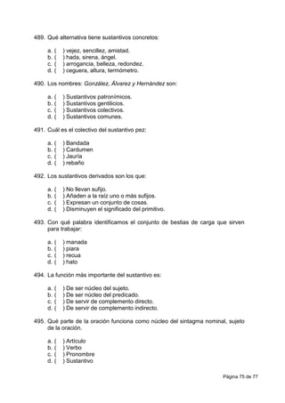 Página 75 de 77
489. Qué alternativa tiene sustantivos concretos:
a. ( ) vejez, sencillez, amistad.
b. ( ) hada, sirena, ángel.
c. ( ) arrogancia, belleza, redondez.
d. ( ) ceguera, altura, termómetro.
490. Los nombres: González, Álvarez y Hernández son:
a. ( ) Sustantivos patronímicos.
b. ( ) Sustantivos gentilicios.
c. ( ) Sustantivos colectivos.
d. ( ) Sustantivos comunes.
491. Cuál es el colectivo del sustantivo pez:
a. ( ) Bandada
b. ( ) Cardumen
c. ( ) Jauría
d. ( ) rebaño
492. Los sustantivos derivados son los que:
a. ( ) No llevan sufijo.
b. ( ) Añaden a la raíz uno o más sufijos.
c. ( ) Expresan un conjunto de cosas.
d. ( ) Disminuyen el significado del primitivo.
493. Con qué palabra identificamos el conjunto de bestias de carga que sirven
para trabajar:
a. ( ) manada
b. ( ) piara
c. ( ) recua
d. ( ) hato
494. La función más importante del sustantivo es:
a. ( ) De ser núcleo del sujeto.
b. ( ) De ser núcleo del predicado.
c. ( ) De servir de complemento directo.
d. ( ) De servir de complemento indirecto.
495. Qué parte de la oración funciona como núcleo del sintagma nominal, sujeto
de la oración.
a. ( ) Artículo
b. ( ) Verbo
c. ( ) Pronombre
d. ( ) Sustantivo
 
