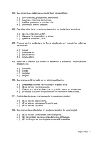Página 76 de 77
496. Qué conjunto de palabras son sustantivos parasintéticos:
a. ( ) descamisado, picapedrero, exorbitante.
b. ( ) contrato, impureza, semicírculo.
c. ( ) coliflor, guardarropa, medianoche.
d. ( ) camarote, pichón, cabezón.
497. Que alternativa tiene correctamente escritos los sustantivos femeninos:
a. ( ) poeta, emperador, actor.
b. ( ) la poeta, la emperadora, la actora.
c. ( ) poetisa, emperatriz, actriz.
498. El plural de los sustantivos se forma añadiendo (es) cuando las palabras
terminan en:
a. ( ) vocal
b. ( ) consonante
c. ( ) sílaba tónica
d. ( ) sílaba átona
499. Parte de la oración que califica o determina al sustantivo modificándolo
directamente:
a. ( ) adverbio
b. ( ) verbo
c. ( ) adjetivo
d. ( ) sujeto
500. Qué oración está formada por un adjetivo calificativo:
a. ( ) Inocentes palomas se deslizan por el pálido cielo.
b. ( ) Este libro es muy interesante.
c. ( ) Sabios son esos hombres que no guardan rencor en su corazón.
d. ( ) Vuestras oraciones lo ayudaron en los momentos más difíciles.
501. Cuál de las siguientes oraciones esta en grado comparativo:
a. ( ) Esta sala es pequeñísima.
b. ( ) Esta sala es más pequeña que la otra.
c. ( ) Esta sala es pequeña.
502. Qué oración tiene el adjetivo en grado comparativo de superioridad:
a. ( ) Esta niña es tan hermosa como inteligente.
b. ( ) El Esmeraldas es menos importante que el Guayas.
c. ( ) El río Guayas es más importante que el Esmeraldas.
 