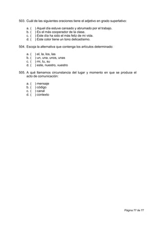 Página 77 de 77
503. Cuál de las siguientes oraciones tiene el adjetivo en grado superlativo:
a. ( ) Aquel día estuve cansado y abrumado por el trabajo.
b. ( ) Es el más cooperador de la clase.
c. ( ) Este día ha sido el más feliz de mi vida.
d. ( ) Este color tiene un tono delicadísimo.
504. Escoja la alternativa que contenga los artículos determinado:
a. ( ) el, la, los, las
b. ( ) un, una, unos, unas
c. ( ) mi, tu, su
d. ( ) este, nuestro, vuestro
505. A qué llamamos circunstancia del lugar y momento en que se produce el
acto de comunicación:
a. ( ) mensaje
b. ( ) código
c. ( ) canal
d. ( ) contexto
 