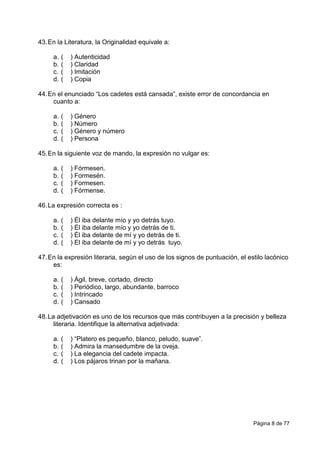 Página 8 de 77
43.En la Literatura, la Originalidad equivale a:
a. ( ) Autenticidad
b. ( ) Claridad
c. ( ) Imitación
d. ( ) Copia
44.En el enunciado “Los cadetes está cansada”, existe error de concordancia en
cuanto a:
a. ( ) Género
b. ( ) Número
c. ( ) Género y número
d. ( ) Persona
45.En la siguiente voz de mando, la expresión no vulgar es:
a. ( ) Fórmesen.
b. ( ) Formesén.
c. ( ) Formesen.
d. ( ) Fórmense.
46.La expresión correcta es :
a. ( ) Él iba delante mío y yo detrás tuyo.
b. ( ) Él iba delante mío y yo detrás de ti.
c. ( ) Él iba delante de mí y yo detrás de ti.
d. ( ) El iba delante de mí y yo detrás tuyo.
47.En la expresión literaria, según el uso de los signos de puntuación, el estilo lacónico
es:
a. ( ) Ágil, breve, cortado, directo
b. ( ) Periódico, largo, abundante, barroco
c. ( ) Intrincado
d. ( ) Cansado
48.La adjetivación es uno de los recursos que más contribuyen a la precisión y belleza
literaria. Identifique la alternativa adjetivada:
a. ( ) “Platero es pequeño, blanco, peludo, suave”.
b. ( ) Admira la mansedumbre de la oveja.
c. ( ) La elegancia del cadete impacta.
d. ( ) Los pájaros trinan por la mañana.
 