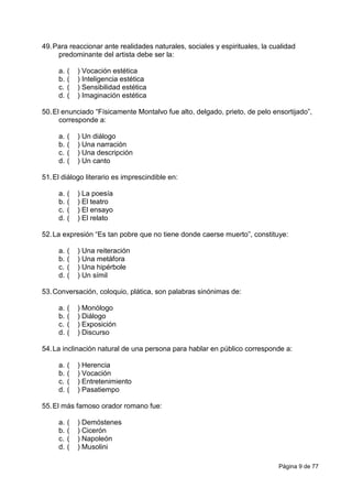 Página 9 de 77
49.Para reaccionar ante realidades naturales, sociales y espirituales, la cualidad
predominante del artista debe ser la:
a. ( ) Vocación estética
b. ( ) Inteligencia estética
c. ( ) Sensibilidad estética
d. ( ) Imaginación estética
50.El enunciado “Físicamente Montalvo fue alto, delgado, prieto, de pelo ensortijado”,
corresponde a:
a. ( ) Un diálogo
b. ( ) Una narración
c. ( ) Una descripción
d. ( ) Un canto
51.El diálogo literario es imprescindible en:
a. ( ) La poesía
b. ( ) El teatro
c. ( ) El ensayo
d. ( ) El relato
52.La expresión “Es tan pobre que no tiene donde caerse muerto”, constituye:
a. ( ) Una reiteración
b. ( ) Una metáfora
c. ( ) Una hipérbole
d. ( ) Un símil
53.Conversación, coloquio, plática, son palabras sinónimas de:
a. ( ) Monólogo
b. ( ) Diálogo
c. ( ) Exposición
d. ( ) Discurso
54.La inclinación natural de una persona para hablar en público corresponde a:
a. ( ) Herencia
b. ( ) Vocación
c. ( ) Entretenimiento
d. ( ) Pasatiempo
55.El más famoso orador romano fue:
a. ( ) Demóstenes
b. ( ) Cicerón
c. ( ) Napoleón
d. ( ) Musolini
 