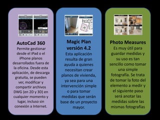 AutoCad 360
Permite gestionar
desde el iPad o el
iPhone planos
desarrollados fuera de
la oficina. Desde esta
aplicación, de descarga
gratuita, se pueden
ver, modificar y
compartir archivos
DWG (en 2D y 3D) en
cualquier momento y
lugar, incluso sin
conexión a Internet.
Photo Measures
Es muy útil para
guardar medidas y
su uso es tan
sencillo como tomar
una simple
fotografía. Se trata
de tomar la foto del
elemento a medir y
el siguiente paso
será anotar las
medidas sobre las
mismas fotografías
Magic Plan
versión 4.2
Esta aplicación
resulta de gran
ayuda a quienes
necesitan crear
planos de vivienda,
ya sea para una
intervención simple
o para tomar
medidas que serán
base de un proyecto
mayor.
 