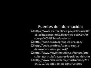 Fuentes de información:
 https://www.alertaenlinea.gov/articulos/s00
18-aplicaciones-m%C3%B3viles-qu%C3%A9-
son-y-c%C3%B3mo-funcionan
 http://qode.pro/blog/que-es-una-app/
 http://qode.pro/blog/cuanto-cuesta-
desarrollar-una-app-movil/
 http://www.muyinteresante.es/cultura/arte-
cultura/articulo/qappq-es-la-palabra-del-ano
 http://www.obrasweb.mx/construccion/201
1/10/12/las-apps-de-los-constructores
 