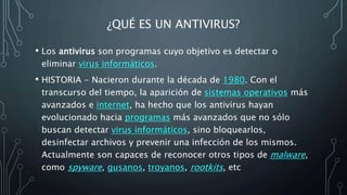 ¿QUÉ ES UN ANTIVIRUS?
• Los antivirus son programas cuyo objetivo es detectar o
eliminar virus informáticos.
• HISTORIA - Nacieron durante la década de 1980. Con el
transcurso del tiempo, la aparición de sistemas operativos más
avanzados e internet, ha hecho que los antivirus hayan
evolucionado hacia programas más avanzados que no sólo
buscan detectar virus informáticos, sino bloquearlos,
desinfectar archivos y prevenir una infección de los mismos.
Actualmente son capaces de reconocer otros tipos de malware,
como spyware, gusanos, troyanos, rootkits, etc
 