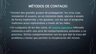 MÉTODOS DE CONTAGIO
• Existen dos grandes grupos de propagación: los virus cuya
instalación el usuario, en un momento dado, ejecuta o acepta
de forma inadvertida; y los gusanos, con los que el programa
malicioso actúa replicándose a través de las redes.
• En cualquiera de los dos casos, el sistema operativo infectado
comienza a sufrir una serie de comportamientos anómalos o no
previstos. Dichos comportamientos son los que dan la traza del
problema y tienen que permitir la recuperación del mismo.
 