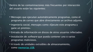 Dentro de las contaminaciones más frecuentes por interacción
del usuario están las siguientes:
• Mensajes que ejecutan automáticamente programas, como el
programa de correo que abre directamente un archivo adjunto.
• Ingeniería social, mensajes como «Ejecute este programa y
gane un premio».
• Entrada de información en discos de otros usuarios infectados.
• Instalación de software que pueda contener uno o varios
programas maliciosos.
• A través de unidades extraíbles de almacenamiento,
como memorias USB.
 