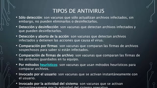TIPOS DE ANTIVIRUS
• Sólo detección: son vacunas que sólo actualizan archivos infectados, sin
embargo, no pueden eliminarlos o desinfectarlos.
• Detección y desinfección: son vacunas que detectan archivos infectados y
que pueden desinfectarlos.
• Detección y aborto de la acción: son vacunas que detectan archivos
infectados y detienen las acciones que causa el virus.
• Comparación por firmas: son vacunas que comparan las firmas de archivos
sospechosos para saber si están infectados.
• Comparación de firmas de archivo: son vacunas que comparan las firmas de
los atributos guardados en tu equipo.
• Por métodos heurísticos: son vacunas que usan métodos heurísticos para
comparar archivos.
• Invocado por el usuario: son vacunas que se activan instantáneamente con
el usuario.
• Invocado por la actividad del sistema: son vacunas que se activan
 