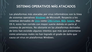 SISTEMAS OPERATIVOS MÁS ATACADOS
Las plataformas más atacadas por virus informáticos son la línea
de sistemas operativos Windows de Microsoft. Respecto a los
sistemas derivados de Unix como GNU/Linux, BSD, Solaris, Mac
OS X, estos han corrido con mayor suerte debido en parte al
sistema de permisos. No obstante en las plataformas derivadas
de Unix han existido algunos intentos que más que presentarse
como amenazas reales no han logrado el grado de daño que
causa un virus en plataformas Windows.
 