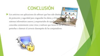 CONCLUSIÓN
 Los antivirus son aplicaciones de software que han sido diseñados como medida
de protección y seguridad para resguardar los datos y el funcionamiento de
sistemas informáticos caseros y empresariales de aquellas otras aplicaciones
conocidas comúnmente como virus o malware que tienen el fin de alterar,
perturbar o destruir el correcto desempeño de las computadoras.
 
