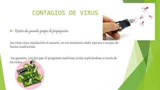 CONTAGIOS DE VIRUS
 Existen dos grandes grupos de propagación:
los virus cuya instalación el usuario, en un momento dado, ejecuta o acepta de
forma inadvertida.
los gusanos, con los que el programa malicioso actúa replicándose a través de
las redes
 