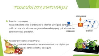FUNCIÓN DEL ANTIVIRUS
 Función cortafuegos:
Hace de barrera entre el ordenador e Internet. Sirve para controlar
quién accede a la información guardada en el equipo y qué información
sale de él hacia el exterior.
 Analizar direcciones web (URL's):
Permite comprobar si una dirección web enlaza a una página que
contiene virus o si, por el contrario, es segura.
 