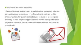  Protección del correo electrónico:
Característica que analiza los correos electrónicos entrantes y salientes
para verificar que no contienen virus. Normalmente incluyen un filtro
antispam para evitar que el «correo basura» se cuele en la bandeja de
entrada y un filtro antiphishing para detectar intentos de suplantación de
páginas de confianza, bancos, administraciones públicas, empresas de
prestigio, etc.
 
