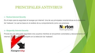 PRINCIPALES ANTIVIRUS
1 - Norton Internet Security
Es el mejor para la seguridad al navegar por internet. Una de sus principales características es la detección
de 'malware', la cual se basa en el análisis de su comportamiento como una amenaza
2 - Kaspersky Internet Security
Provee de una adecuada seguridad a los usuarios mientras se encuentran conectados y desconectados de
internet. Tiene un gran desempeño en la detección de 'malware'.
 