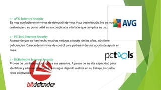 3 - AVG Internet Security
Es muy confiable en términos de detección de virus y su desinfección. No es muy
costoso pero su punto débil es su complicada interface que complica su uso.
4 - PC Tool Internet Security
A pesar de que se han hecho muchas mejoras a través de los años, aún tiene
deficiencias. Carece de términos de control para padres y de una opción de ayuda en
línea.
5 - BitDefender Internet Security
Provee de una fuerte protección a sus usuarios. A pesar de su alta capacidad para
identificar y eliminar amenazas, aún sigue dejando rastros en su trabajo, lo cual le
resta efectividad.
 
