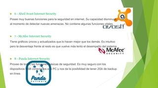  6 - Alwil Avast Internet Security
Posee muy buenas funciones para la seguridad en internet. Su capacidad disminuye
al momento de detectar nuevas amenazas. No contiene algunas funciones vitales.
 7 - McAfee Internet Security
Tiene gráficos únicos y actualizados que lo hacen mejor que los demás. Es intuitivo
pero la desventaja frente al resto es que vuelve más lento el desempeño del sistema.
 8 - Panda Internet Security
Provee de todas las funciones básicas de seguridad. Es muy seguro con los
dispositivos USB conectados a la PC y nos da la posibilidad de tener 2Gb de backup
en línea.
 