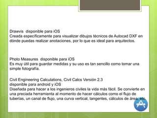 Photo Measures disponible para iOS
Es muy útil para guardar medidas y su uso es tan sencillo como tomar una
simple fotografía.
Drawvis disponible para iOS
Creada específicamente para visualizar dibujos técnicos de Autocad DXF en
dónde puedas realizar anotaciones, por lo que es ideal para arquitectos.
Civil Engineering Calculations, Civil Calcs Versión 2.3
disponible para android y iOS
Diseñada para hacer a los ingenieros civiles la vida más fácil. Se convierte en
una preciada herramienta al momento de hacer cálculos como el flujo de
tuberías, un canal de flujo, una curva vertical, tangentes, cálculos de área, etc.
 