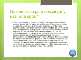 Que necesito para descargar y
usar una apps?
 Usted necesita un smartphone o algún otro aparato móvil con
acceso a internet. No todas las aplicaciones funcionan en todos
los aparatos móviles. Cuando usted compra uno de estos
aparatos debe usar el sistema operativo y el tipo de aplicaciones
que corresponde a ese aparato. Los sistemas operativos móviles
Android, Apple, Microsoft y BlackBerry tienen tiendas de
aplicaciones que operan en línea en las cuales usted puede
buscar, descargar e instalar las aplicaciones. Algunos
comerciantes minoristas también operan tiendas de aplicaciones
en internet. Usted tendrá que usar una tienda que le ofrezca las
aplicaciones que funcionen con el sistema operativo de su
aparato. Para establecer una cuenta, es posible que tenga que
suministrar el número de una tarjeta de crédito, especialmente si
va a descargar una aplicación que no es gratis.
 