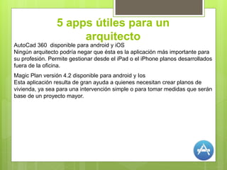 5 apps útiles para un
arquitecto
AutoCad 360 disponible para android y iOS
Ningún arquitecto podría negar que ésta es la aplicación más importante para
su profesión. Permite gestionar desde el iPad o el iPhone planos desarrollados
fuera de la oficina.
Magic Plan versión 4.2 disponible para android y Ios
Esta aplicación resulta de gran ayuda a quienes necesitan crear planos de
vivienda, ya sea para una intervención simple o para tomar medidas que serán
base de un proyecto mayor.
 