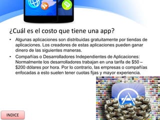 ¿Cuál es el costo que tiene una app?
• Algunas aplicaciones son distribuidas gratuitamente por tiendas de
aplicaciones. Los creadores de estas aplicaciones pueden ganar
dinero de las siguientes maneras.
• Compañías o Desarrolladores Independientes de Aplicaciones:
Normalmente los desarrolladores trabajan en una tarifa de $50 –
$200 dólares por hora. Por lo contrario, las empresas o compañías
enfocadas a esto suelen tener cuotas fijas y mayor experiencia.
INDICE
 