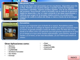 —Morpholio Trace
• Una de las Apps más apreciadas por los arquitectos, disponible para iOs
e iPad. Permite a los usuarios dibujar o escribir encima de imágenes
importaas o plantillas, creando bocetos digitales. Una de las diseñadoras
del proyecto, Anna Kenoff, contó a Archdaily que la meta de la aplicación
digital es desarrollar y dar un mejor ambiente a las ideas espontáneas y
caóticas que surgen en el proceso creativo previo a la construcción,
trayendo de vuelta la cultura del dibujo a mano a través de la tecnología
portátil.
—Remodelista
• Si buscas por inspiración para el diseño de tu espacio, Remodelista podría
ayudar. Se trata de un catálogo de objetos de diseño con guías y proyectos Hazlo
tú mismo. Ha ganado prestigio a través de medios como The New York Times,
donde se le refiere como una aplicación que está ganando reputación en el ramo
en un tiempo en el que varias revistas especializadas, como Domino, House &
Garden y O at Home, se han visto descuidadas. ¿Es así? Habría que echarle un
vistazo.
Otras Aplicaciones como:
• —Behance
• —ArchiPAD
• —myPANTONE
• —Architect’s Formulator
• —Sun Seeker
• —Concept
• —Paper
• —MagicPlan
• —Graphisoft BIMx
• —Sketchbook
INDICE
 
