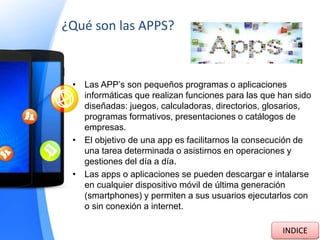 ¿Qué son las APPS?
• Las APP’s son pequeños programas o aplicaciones
informáticas que realizan funciones para las que han sido
diseñadas: juegos, calculadoras, directorios, glosarios,
programas formativos, presentaciones o catálogos de
empresas.
• El objetivo de una app es facilitarnos la consecución de
una tarea determinada o asistirnos en operaciones y
gestiones del día a día.
• Las apps o aplicaciones se pueden descargar e intalarse
en cualquier dispositivo móvil de última generación
(smartphones) y permiten a sus usuarios ejecutarlos con
o sin conexión a internet.
INDICE
 