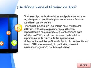 ¿De dónde viene el término de App?
El término App es la abreviatura de Application y como
tal, siempre se ha utilizado para denominar a éstas en
sus diferentes versiones.
Siendo una palabra de uso común en el mundo del
software, el término App comenzó a utilizarse
especialmente para referirse a las aplicaciones para
móviles en 2008, tras la consecución de tres hitos
importantes en la historia de las aplicaciones,
el lanzamiento del App Store de Apple , la publicación del
primer SDK para Android y la posterior pero casi
inmediata inaguración del Android Market.
INDICE
 