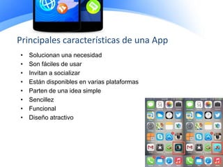 • Solucionan una necesidad
• Son fáciles de usar
• Invitan a socializar
• Están disponibles en varias plataformas
• Parten de una idea simple
• Sencillez
• Funcional
• Diseño atractivo
Principales características de una App
 