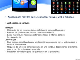 • Aplicaciones móviles que se conocen: nativas, web e híbridas.
Ventajas
• Utilización de los recursos tantos del sistema como del hardware.
• Permite ser publicada en tiendas para su distribución.
• En su mayoría, no necesitan estar conectadas a Internet para su
funcionamiento.
Desventajas
• Solo pueden ser utilizadas por un dispositivo que cuente con el sistema para el
cual fue desarrollada.
• Requiere de un costo para distribuirla en una tienda, y dependiendo el sistema,
para el uso del entorno de desarrollo.
• Necesitan aprobación para ser publicadas en la plataforma.
 Aplicaciones Nativas
 