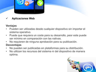  Aplicaciones Web
Ventajas
• Pueden ser utilizadas desde cualquier dispositivo sin importar el
sistema operativo.
• Puede que requiera un coste para su desarrollo, peor este puede
ser mínimo en comparación con las nativas.
• No requieren de ninguna aprobación para su publicación.
Desventajas
• No pueden ser publicadas en plataformas para su distribución.
• No utilizan los recursos del sistema ni del dispositivo de manera
optima.
 