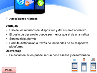  Aplicaciones Híbridas
Ventajas
• Uso de los recursos del dispositivo y del sistema operativo
• El costo de desarrollo puede ser menor que el de una nativa
• Son multiplataforma
• Permite distribución a través de las tiendas de su respectiva
plataforma.
Desventaja
• La documentación puede ser un poco escasa y desordenada.
INDICE
 