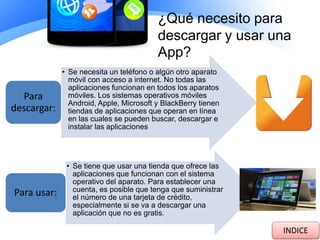 ¿Qué necesito para
descargar y usar una
App?
• Se necesita un teléfono o algún otro aparato
móvil con acceso a internet. No todas las
aplicaciones funcionan en todos los aparatos
móviles. Los sistemas operativos móviles
Android, Apple, Microsoft y BlackBerry tienen
tiendas de aplicaciones que operan en línea
en las cuales se pueden buscar, descargar e
instalar las aplicaciones
Para
descargar:
• Se tiene que usar una tienda que ofrece las
aplicaciones que funcionan con el sistema
operativo del aparato. Para establecer una
cuenta, es posible que tenga que suministrar
el número de una tarjeta de crédito,
especialmente si se va a descargar una
aplicación que no es gratis.
Para usar:
INDICE
 