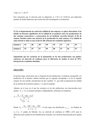 5.44 ≤σ 2 ≤ 43.77 
Esto representa que el intervalo para la dispersión es 2.33 ≤σ ≤ 6.62 (es una dispersión 
grande), de donde deducimos que la precisión del cromatógrafo es insuficiente. 
13. En el departamento de control de calidad de una empresa, se quiere determinar si ha 
habido un descenso significativo de la calidad de su producto entre las producciones de 
dos semanas consecutivas a consecuencia de un incidente ocurrido durante el fin de 
semana. Deciden tomar una muestra de la producción de cada semana, si la calidad de 
cada artículo se mide en una escala de 100, obtienen los resultados siguientes: 
Semana 1 93 86 90 90 94 91 92 96 
Semana 2 93 87 97 90 88 87 84 93 
Suponiendo que las varianzas de la puntuación en las dos producciones son iguales, 
construye un intervalo de confianza para la diferencia de medias al nivel de 95%. 
Interpreta los resultados obtenidos. 
SOLUCIÓN: 
En primer lugar, observamos que se disponen de dos poblaciones, la primera corresponde a la 
producción de la primera semana mientras que la segunda corresponde a la de la segunda 
semana. En este sentido, introducimos las dos variables 1 X que mide la puntuación de calidad 
de un artículo de la primera semana, y 2 X para la segunda. 
Además, en el caso en el que las varianzas en las dos poblaciones son desconocidas pero 
iguales, 1 X y 2 X se asumen normales e independientes, utilizamos el estadístico: 
( ) 
T X X 
− − − 
1 2 1 2 
1 1 
n n 
1 2 
S 
p + 
= 
μ μ 
S n S n S p , el cuál sigue una distribución n1+n2 −2 t de Student de 
2 1 2 n + n − grados de libertad. Así, un intervalo de confianza al 100(1−α )% para la 
diferencia entre medias de dos distribuciones normales, con varianzas desconocidas pero iguales 
es: 
Donde 
( ) ( ) 
1 1 
− + − 
2 
1 2 
2 
2 2 
2 
1 1 
+ − 
= 
n n 
 